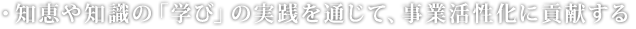 ・知恵や知識の「学び」の実践を通じて、事業活性化に貢献する